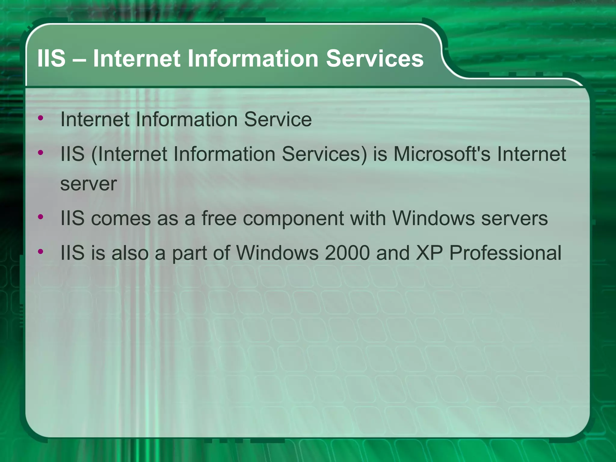 IIS – Internet Information Services Internet Information Service IIS (Internet Information Services) is Microsoft's Internet server IIS comes as a free component with Windows servers IIS is also a part of Windows 2000 and XP Professional  