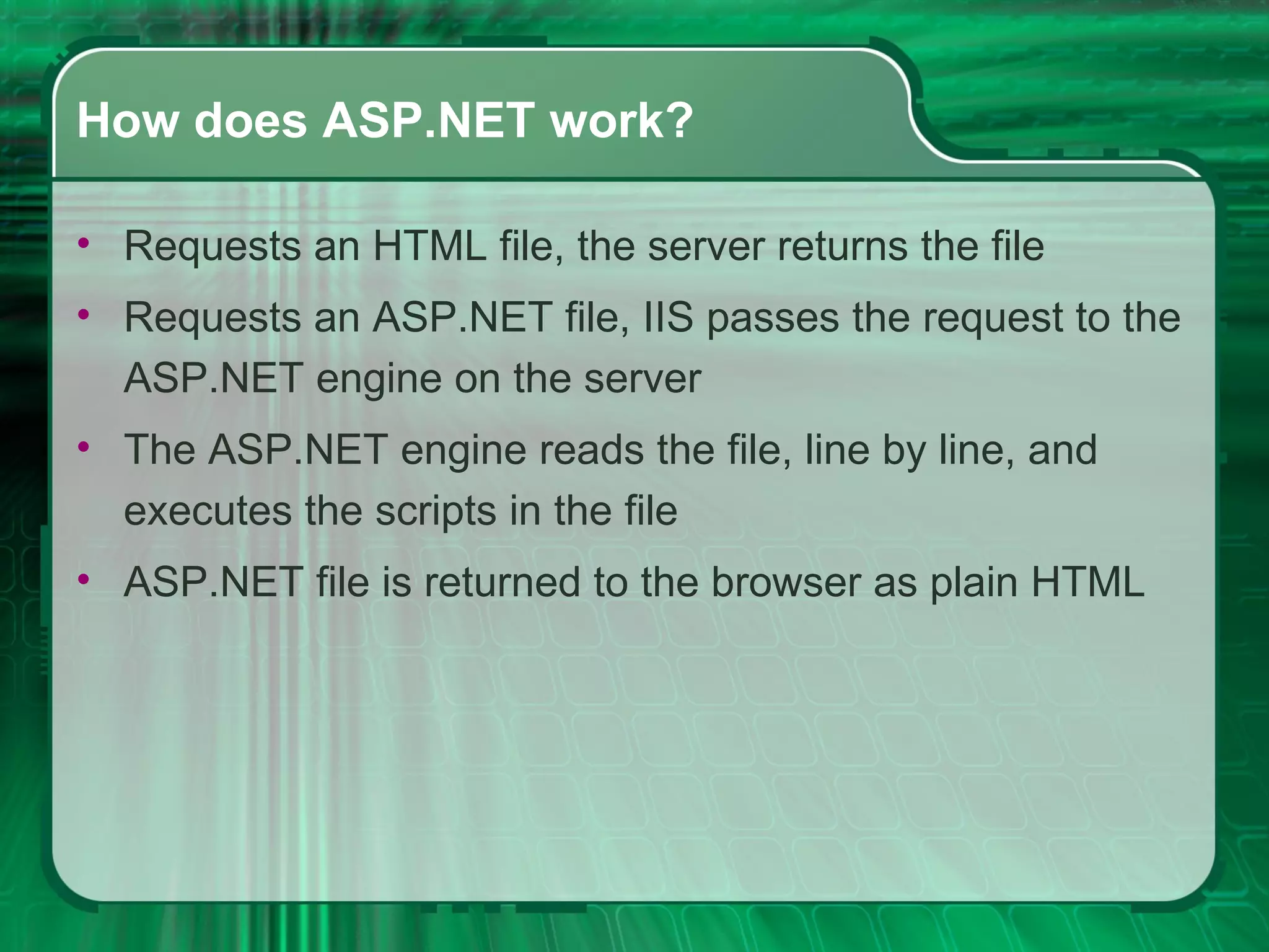How does ASP.NET work? Requests an HTML file, the server returns the file  Requests an ASP.NET file, IIS passes the request to the ASP.NET engine on the server  The ASP.NET engine reads the file, line by line, and executes the scripts in the file  ASP.NET file is returned to the browser as plain HTML 