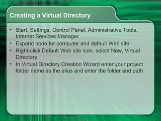 Creating a Virtual Directory Start, Settings, Control Panel, Administrative Tools, Internet Services Manager Expand node for computer and default Web site Right-click Default Web site icon, select New, Virtual Directory In Virtual Directory Creation Wizard enter your project folder name as the alias and enter the folder and path 