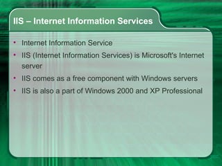 IIS – Internet Information Services Internet Information Service IIS (Internet Information Services) is Microsoft's Internet server IIS comes as a free component with Windows servers IIS is also a part of Windows 2000 and XP Professional  
