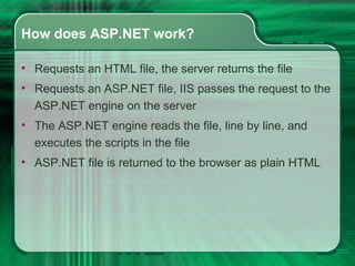 How does ASP.NET work? Requests an HTML file, the server returns the file  Requests an ASP.NET file, IIS passes the request to the ASP.NET engine on the server  The ASP.NET engine reads the file, line by line, and executes the scripts in the file  ASP.NET file is returned to the browser as plain HTML 