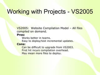 Working with Projects - VS2005

   VS2005: Website Compilation Model – All files
   compiled on demand.
   Pros:
      Works better in teams.
      Easy to deploy/test incremental updates.
   Cons:
      Can be difficult to upgrade from VS2003.
      First hit incurs compilation overhead.
      May mean more files to deploy.
 