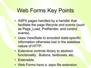 Web Forms Key Points
• ASPX pages handled by a handler that
  facilitate the page lifecycle and events (such
  as Page_Load, PreRender, and control
  events).
• Uses ViewState to encoded state-specific
  information otherwise lost in the stateless
  nature of HTTP.
• Extensive controls library to abstract
  functionality. Buttons, textboxes, etc.
• Extensible.
• Web Forms have a .aspx file extension.
 