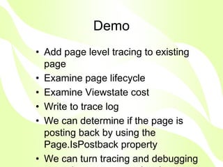 Demo
• Add page level tracing to existing
  page
• Examine page lifecycle
• Examine Viewstate cost
• Write to trace log
• We can determine if the page is
  posting back by using the
  Page.IsPostback property
• We can turn tracing and debugging
 