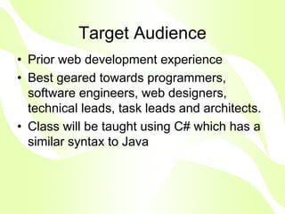 Target Audience
• Prior web development experience
• Best geared towards programmers,
  software engineers, web designers,
  technical leads, task leads and architects.
• Class will be taught using C# which has a
  similar syntax to Java
 