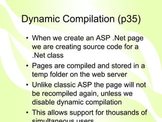 Dynamic Compilation (p35)
• When we create an ASP .Net page
  we are creating source code for a
  .Net class
• Pages are compiled and stored in a
  temp folder on the web server
• Unlike classic ASP the page will not
  be recompiled again, unless we
  disable dynamic compilation
• This allows support for thousands of
 