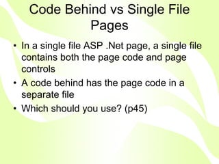 Code Behind vs Single File
            Pages
• In a single file ASP .Net page, a single file
  contains both the page code and page
  controls
• A code behind has the page code in a
  separate file
• Which should you use? (p45)
 