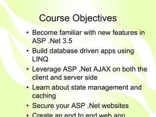 Course Objectives
• Become familiar with new features in
  ASP .Net 3.5
• Build database driven apps using
  LINQ
• Leverage ASP .Net AJAX on both the
  client and server side
• Learn about state management and
  caching
• Secure your ASP .Net websites
 