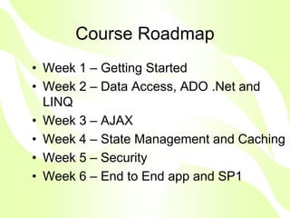 Course Roadmap
• Week 1 – Getting Started
• Week 2 – Data Access, ADO .Net and
  LINQ
• Week 3 – AJAX
• Week 4 – State Management and Caching
• Week 5 – Security
• Week 6 – End to End app and SP1
 