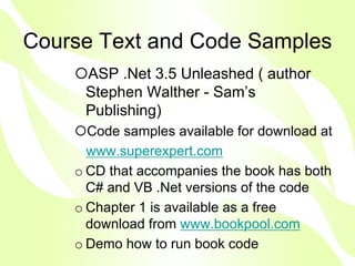 Course Text and Code Samples
     ASP .Net 3.5 Unleashed ( author
     Stephen Walther - Sam’s
     Publishing)
      Code samples available for download at
      www.superexpert.com
    o CD that accompanies the book has both
      C# and VB .Net versions of the code
    o Chapter 1 is available as a free
      download from www.bookpool.com
    o Demo how to run book code
 