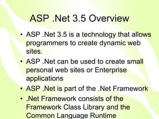 ASP .Net 3.5 Overview
• ASP .Net 3.5 is a technology that allows
  programmers to create dynamic web
  sites.
• ASP .Net can be used to create small
  personal web sites or Enterprise
  applications
• ASP .Net is part of the .Net Framework
• .Net Framework consists of the
  Framework Class Library and the
  Common Language Runtime
 
