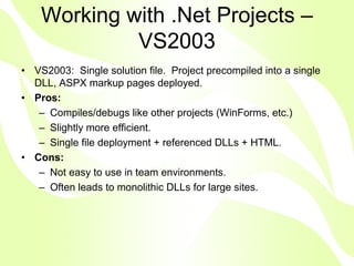 Working with .Net Projects –
             VS2003
• VS2003: Single solution file. Project precompiled into a single
  DLL, ASPX markup pages deployed.
• Pros:
   – Compiles/debugs like other projects (WinForms, etc.)
   – Slightly more efficient.
   – Single file deployment + referenced DLLs + HTML.
• Cons:
   – Not easy to use in team environments.
   – Often leads to monolithic DLLs for large sites.
 