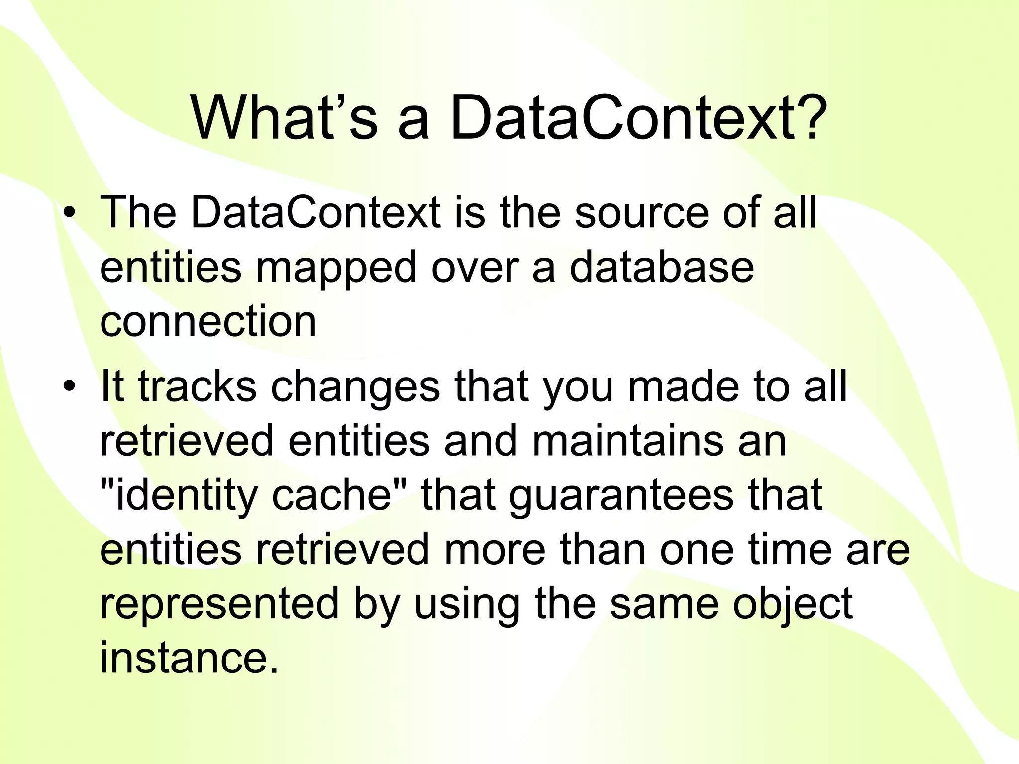 What’s a DataContext?
• The DataContext is the source of all
  entities mapped over a database
  connection
• It tracks changes that you made to all
  retrieved entities and maintains an
  "identity cache" that guarantees that
  entities retrieved more than one time are
  represented by using the same object
  instance.
 