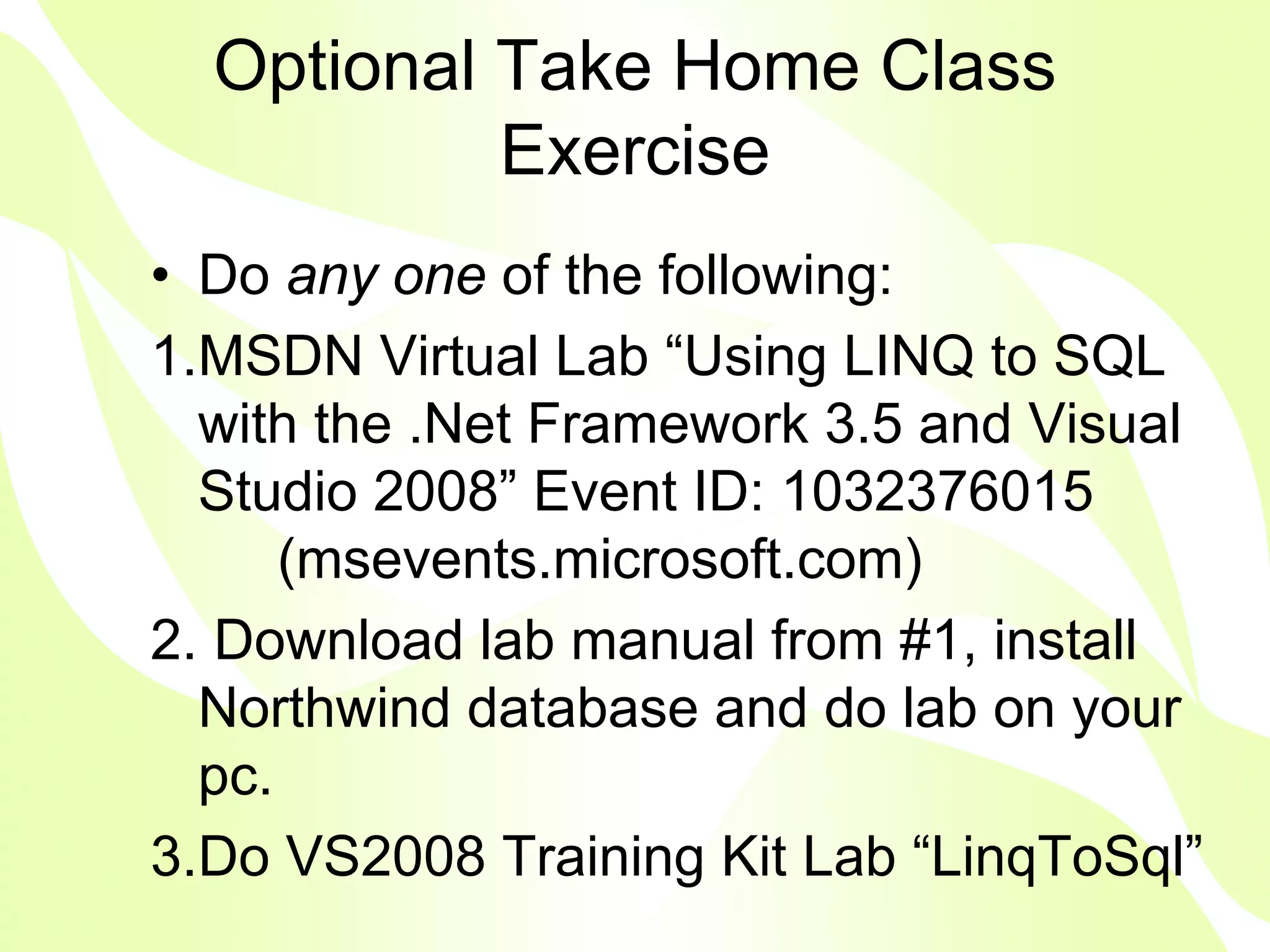 Optional Take Home Class
           Exercise
• Do any one of the following:
1.MSDN Virtual Lab “Using LINQ to SQL
  with the .Net Framework 3.5 and Visual
  Studio 2008” Event ID: 1032376015
      (msevents.microsoft.com)
2. Download lab manual from #1, install
  Northwind database and do lab on your
  pc.
3.Do VS2008 Training Kit Lab “LinqToSql”
 