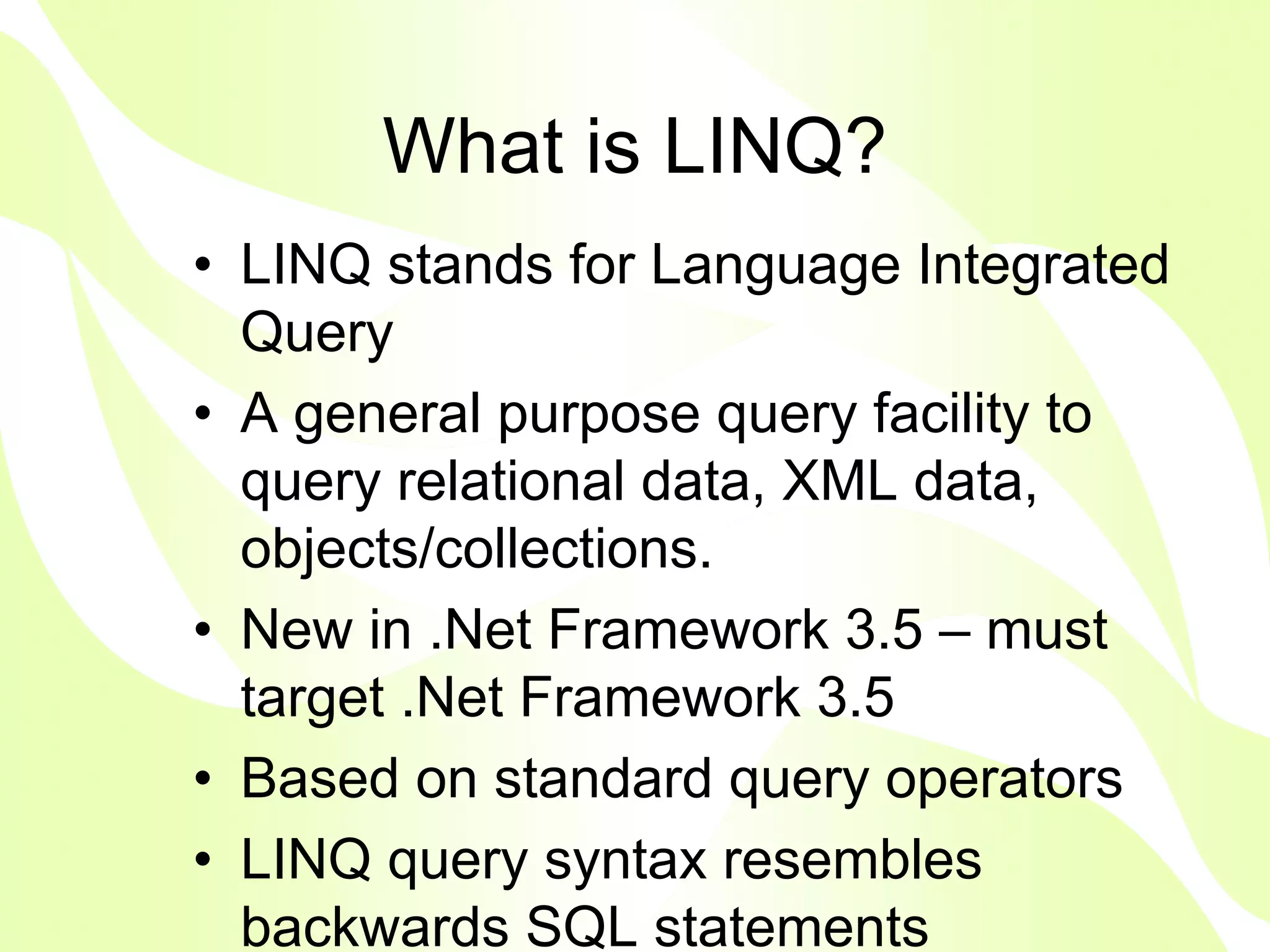 What is LINQ?
• LINQ stands for Language Integrated
  Query
• A general purpose query facility to
  query relational data, XML data,
  objects/collections.
• New in .Net Framework 3.5 – must
  target .Net Framework 3.5
• Based on standard query operators
• LINQ query syntax resembles
  backwards SQL statements
 