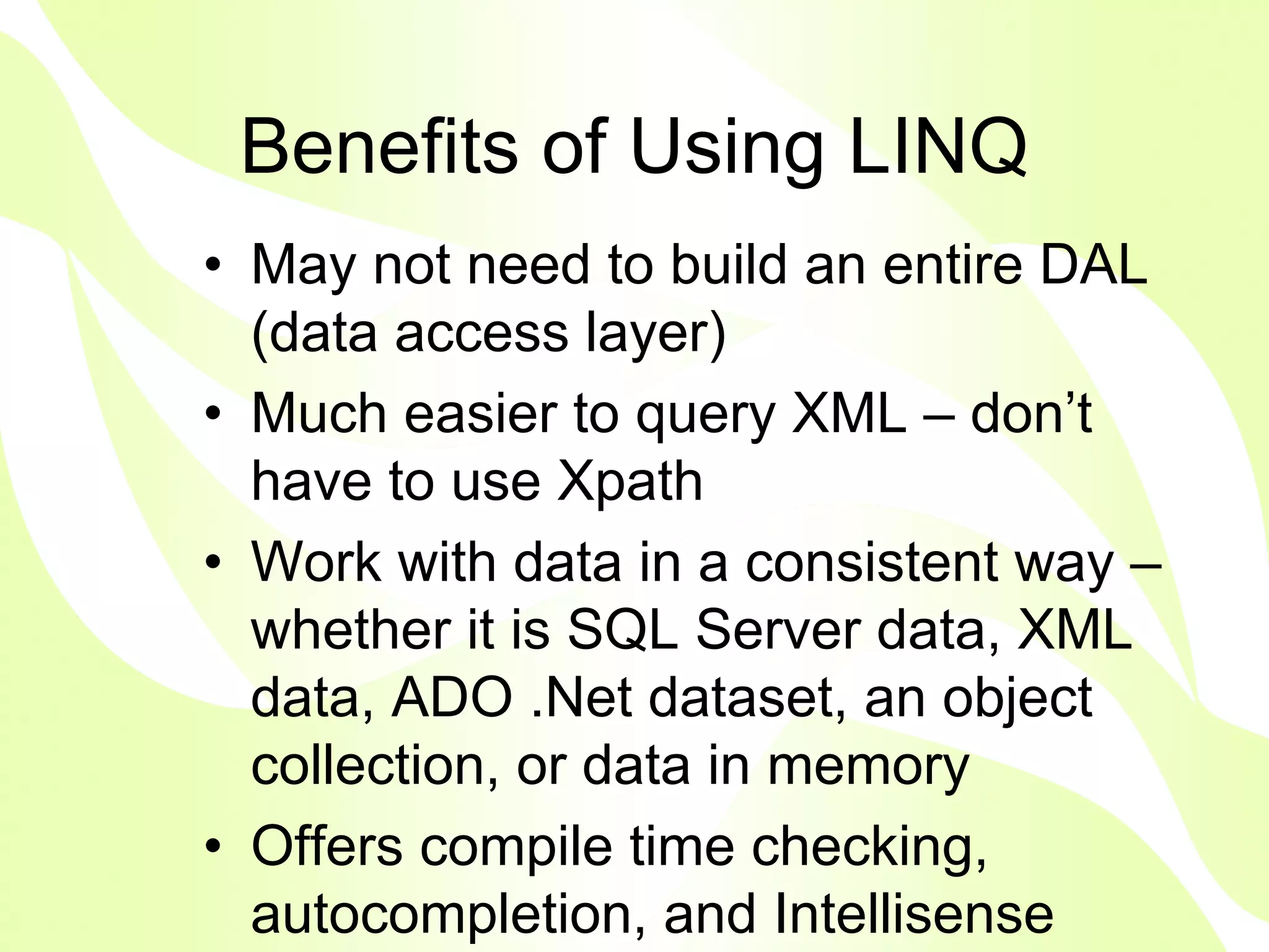 Benefits of Using LINQ
• May not need to build an entire DAL
  (data access layer)
• Much easier to query XML – don’t
  have to use Xpath
• Work with data in a consistent way –
  whether it is SQL Server data, XML
  data, ADO .Net dataset, an object
  collection, or data in memory
• Offers compile time checking,
  autocompletion, and Intellisense
 