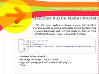 SifreliGiris.aspx sayfamızın Source kısmına gelerek Şifreli
giriş ekranımızda başlık için kullanılacak divimizi oluşturuyoruz
ve oluşturduğumuzun divin içerisine image nesnesi ekleyerek
«sifrealanibaslik.png» resmini Url olarak belirliyoruz.
<div class="sifrealanibaslik">
<asp:Image ID="Image1" runat="server"
ImageUrl="~/images/Admin/sifrealanibaslik.png" />
</div>
 