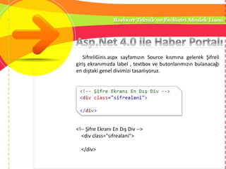 SifreliGiris.aspx sayfamızın Source kısmına gelerek Şifreli
giriş ekranımızda label , textbox ve butonlarımızın bulanacağı
en dıştaki genel divimizi tasarlıyoruz.
<!-- Şifre Ekranı En Dış Div -->
<div class="sifrealani">
</div>
 