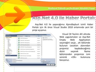 Asp.Net 4.0 ile yapacağımız AjansBayburt isimli Haber
Portalı için ilk önce Visual Studio 2010 ortamında yeni bir
proje açıyoruz.
Visual C# Yazılım dili altında
Web uygulamaları ve Asp.Net
Empty Web Application
seçeneğini seçip , alt bölümde
bulunan Location alanından
projemizi kaydedeceğimiz
dizini seçerek Name
bölümünden projemize isim
vererek «OK» butonuna
basıyoruz.
 