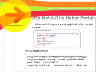 Admin.css Stil dosyasını açarak aşağıda ki kodları içerisine
yazıyoruz.
.sifrealanitextbox:hover
{
background-image: url('images/Admin/sifreligiristextbox.jpg');
background-repeat: repeat-x; border: 1px solid #FF9900;
width: 230px; color: #333333;
margin: 5px auto 0 auto; font-family: Andalus; float: right;
}
 