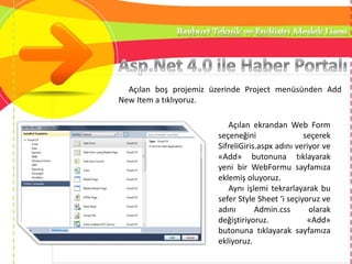 Açılan boş projemiz üzerinde Project menüsünden Add
New Item a tıklıyoruz.
Açılan ekrandan Web Form
seçeneğini seçerek
SifreliGiris.aspx adını veriyor ve
«Add» butonuna tıklayarak
yeni bir WebFormu sayfamıza
eklemiş oluyoruz.
Aynı işlemi tekrarlayarak bu
sefer Style Sheet ‘i seçiyoruz ve
adını Admin.css olarak
değiştiriyoruz. «Add»
butonuna tıklayarak sayfamıza
ekliyoruz.
 