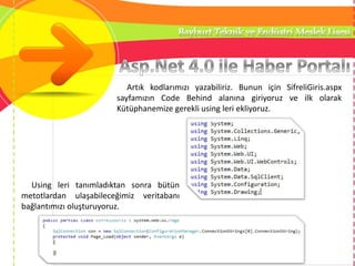 Artık kodlarımızı yazabiliriz. Bunun için SifreliGiris.aspx
sayfamızın Code Behind alanına giriyoruz ve ilk olarak
Kütüphanemize gerekli using leri ekliyoruz.
Using leri tanımladıktan sonra bütün
metotlardan ulaşabileceğimiz veritabanı
bağlantımızı oluşturuyoruz.
 