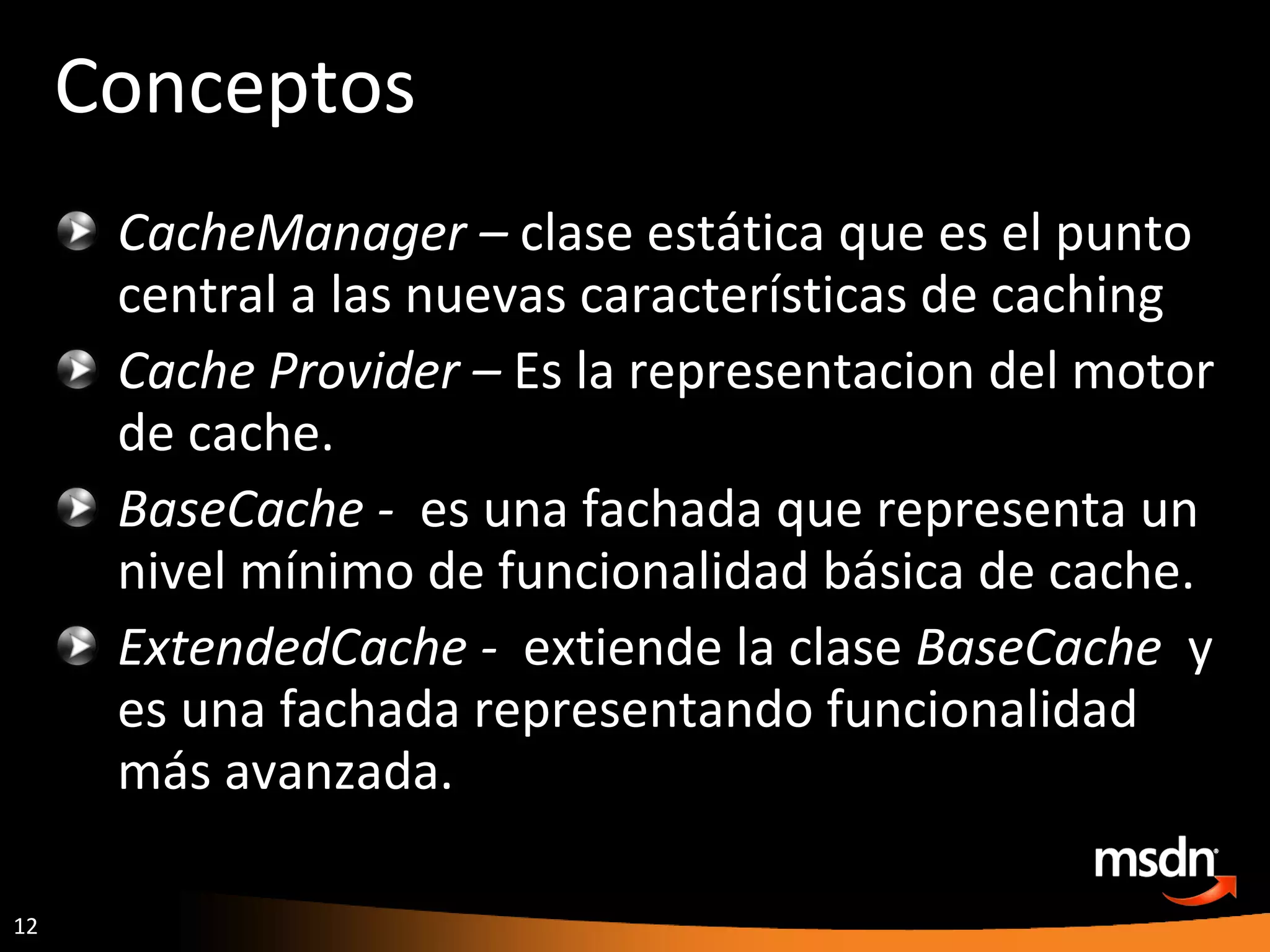 Conceptos CacheManager –  clase estática que es el punto central a las nuevas características de caching Cache Provider –  Es la representacion del motor de cache. BaseCache -  es una fachada que representa un nivel mínimo de funcionalidad básica de cache. ExtendedCache -  extiende la clase  BaseCache  y es una fachada representando funcionalidad más avanzada. 