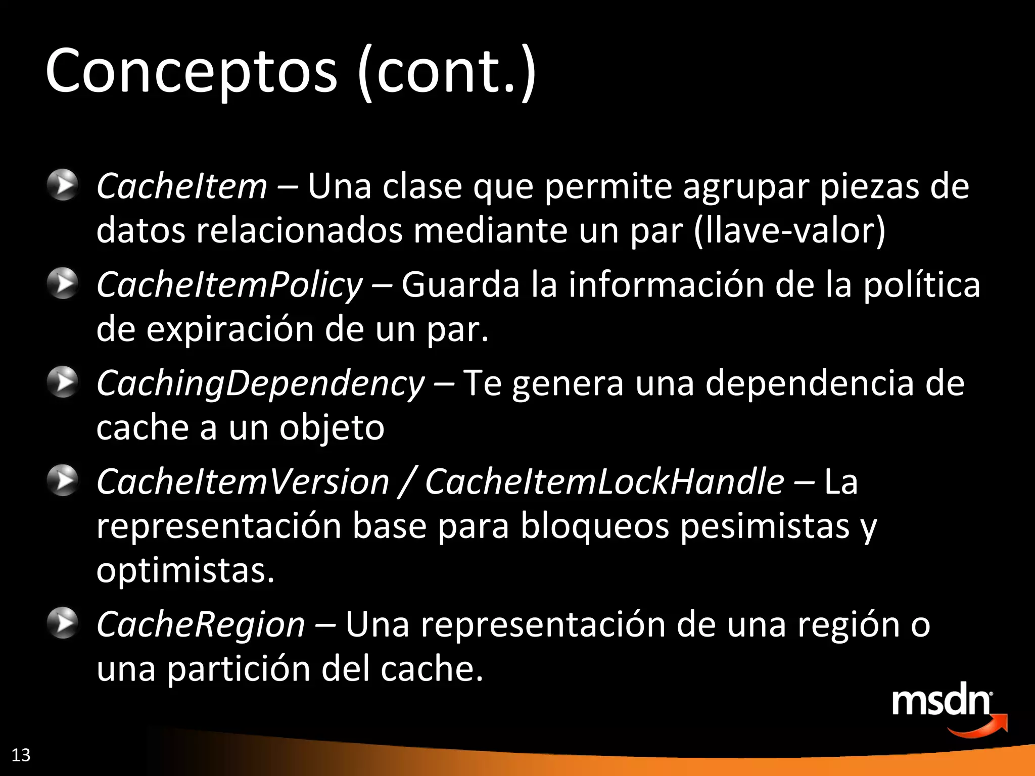 Conceptos (cont.) CacheItem –  Una clase que permite agrupar piezas de datos relacionados mediante un par (llave-valor) CacheItemPolicy –  Guarda la información de la política de expiración de un par. CachingDependency –  Te genera una dependencia de cache a un objeto CacheItemVersion / CacheItemLockHandle –  La representación base para bloqueos pesimistas y optimistas.   CacheRegion –  Una representación de una región o una partición del cache. 