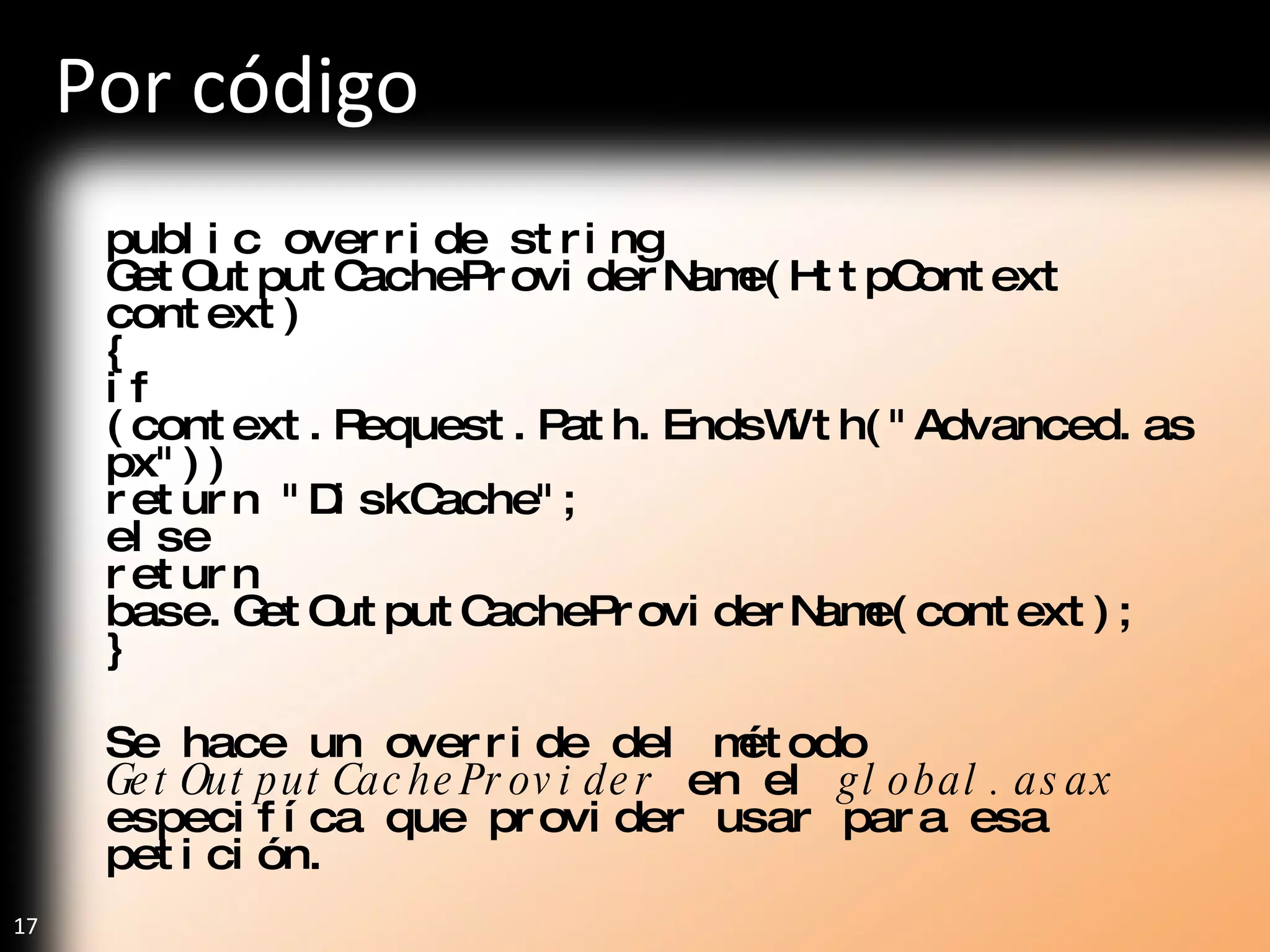 Por código public override string GetOutputCacheProviderName(HttpContext context) { if (context.Request.Path.EndsWith("Advanced.aspx")) return "DiskCache"; else return base.GetOutputCacheProviderName(context); } Se hace un override del método  GetOutputCacheProvider  en el  global.asax  especifíca que provider usar para esa petición. 
