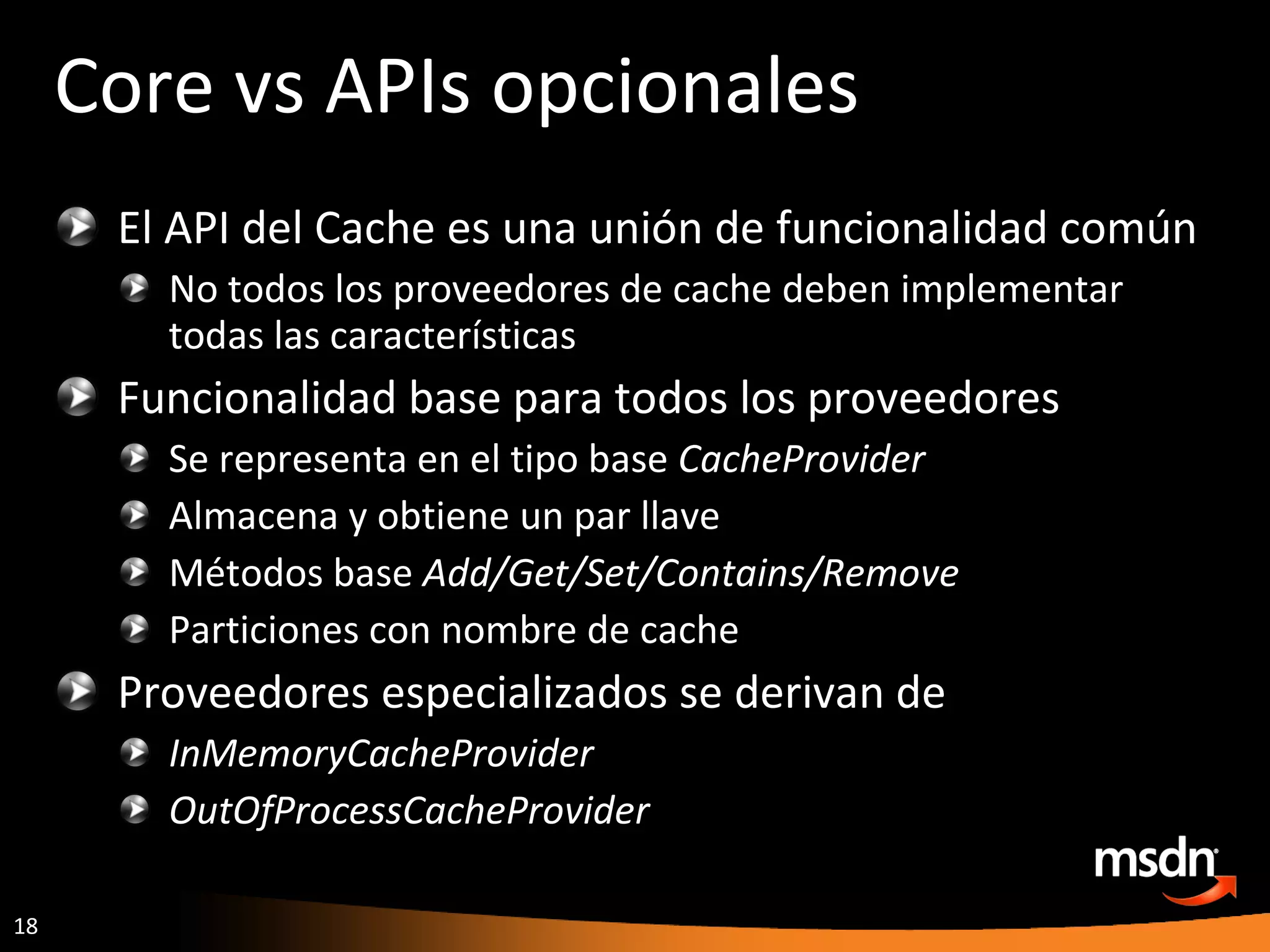 Core vs APIs opcionales El API del Cache es una unión de funcionalidad común No todos los proveedores de cache deben implementar todas las características Funcionalidad base para todos los proveedores Se representa en el tipo base  CacheProvider Almacena y obtiene un par llave Métodos base  Add/Get/Set/Contains/Remove Particiones con nombre de cache Proveedores especializados se derivan de  InMemoryCacheProvider OutOfProcessCacheProvider 