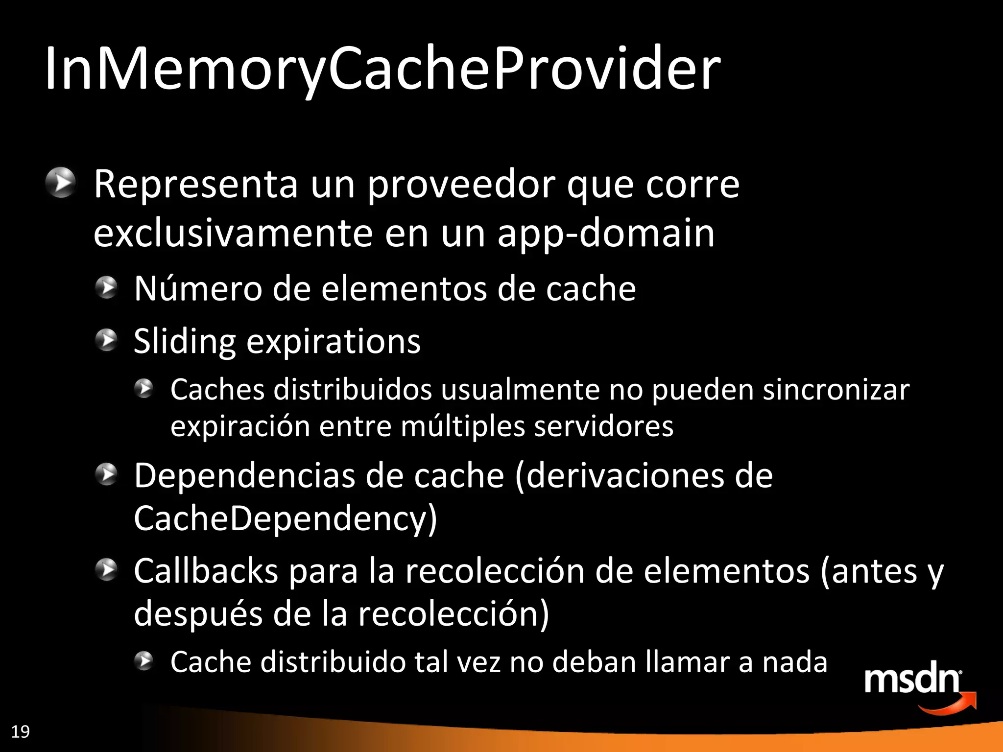InMemoryCacheProvider Representa un proveedor que corre exclusivamente en un app-domain Número de elementos de cache Sliding expirations Caches distribuidos usualmente no pueden sincronizar expiración entre múltiples servidores Dependencias de cache (derivaciones de CacheDependency) Callbacks para la recolección de elementos (antes y después de la recolección) Cache distribuido tal vez no deban llamar a nada 