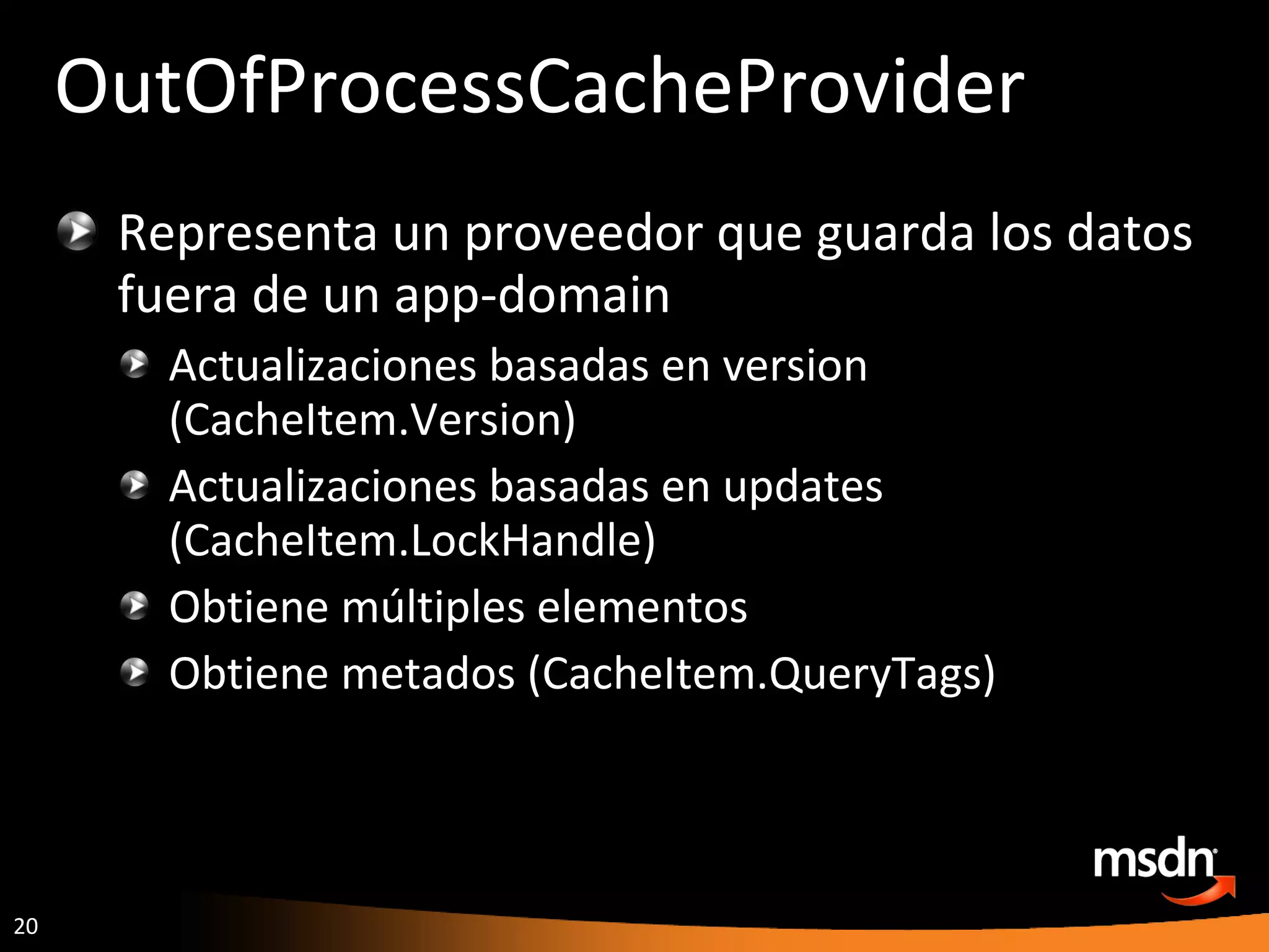 OutOfProcessCacheProvider Representa un proveedor que guarda los datos fuera de un app-domain Actualizaciones basadas en version (CacheItem.Version) Actualizaciones basadas en updates (CacheItem.LockHandle) Obtiene múltiples elementos Obtiene metados (CacheItem.QueryTags) 