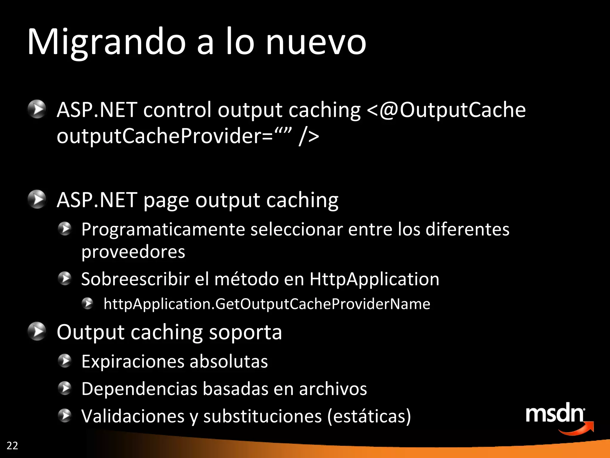 Migrando a lo nuevo ASP.NET control output caching <@OutputCache outputCacheProvider=“” /> ASP.NET page output caching Programaticamente seleccionar entre los diferentes proveedores Sobreescribir el método en HttpApplication httpApplication.GetOutputCacheProviderName Output caching soporta Expiraciones absolutas Dependencias basadas en archivos Validaciones y substituciones (estáticas) 
