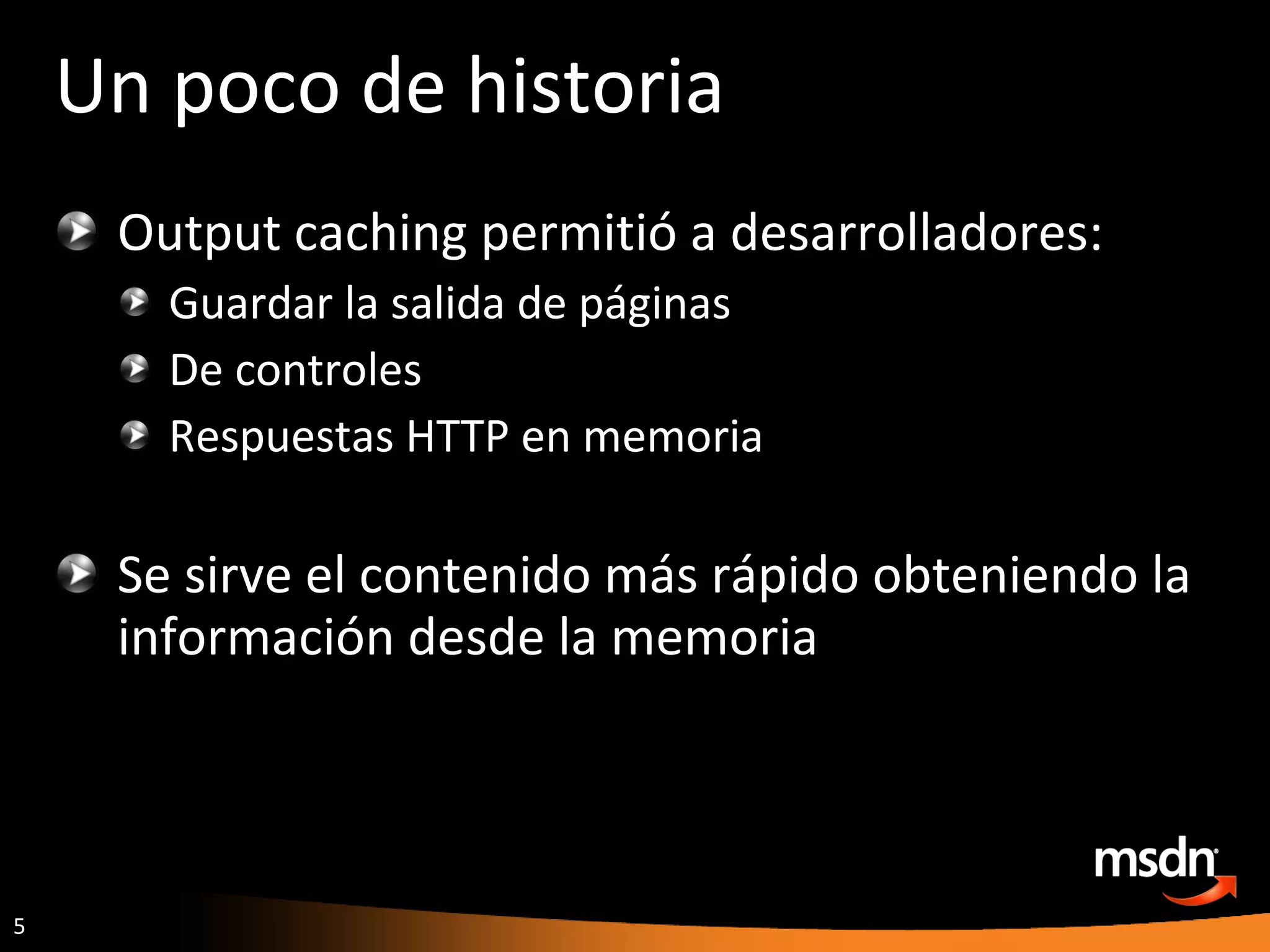Un poco de historia Output caching permitió a desarrolladores: Guardar la salida de páginas De controles Respuestas HTTP en memoria Se sirve el contenido más rápido obteniendo la información desde la memoria 