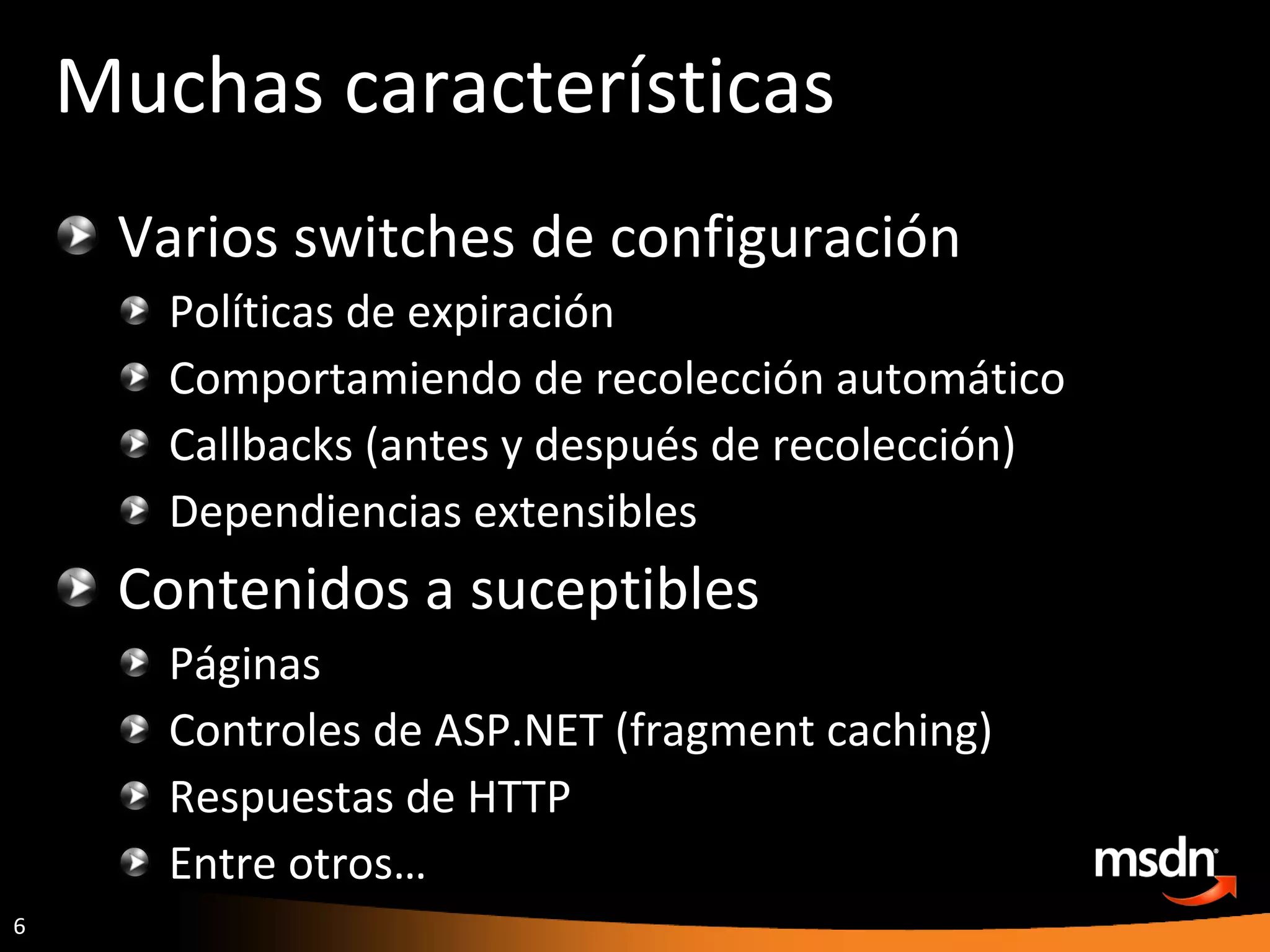 Muchas características Varios switches de configuración Políticas de expiración Comportamiendo de recolección automático Callbacks (antes y después de recolección) Dependiencias extensibles Contenidos a suceptibles Páginas Controles de ASP.NET (fragment caching) Respuestas de HTTP Entre otros… 