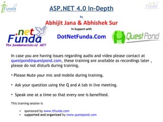 ASP.NET 4.0 In-Depth
By
In case you are having issues regarding audio and video please contact at
questpond@questpond.com, these training are available as recordings later ,
please do not disturb during training.
• Please Mute your mic and mobile during training.
• Ask your question using the Q and A tab in live meeting.
• Speak one at a time so that every one is benefited.
This training session is 
• sponsored by www.itfunda.com 
• supported and organized by www.questpond.com
Abhijit Jana & Abhishek Sur
In Support with
DotNetFunda.Com
 
