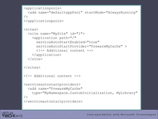 <applicationpools>
<add name="defaultappPool" startMode="AlwaysRunning"
/>
</applicationpools>
<sites>
<site name="MySite" id="1">
<application path="/"
serviceAutoStartEnabled="true"
serviceAutoStartProvider="PrewarmMyCache" >
<!-- Additional content -->
</application>
</site>
</sites>
<!-- Additional content -->
<serviceautostartproviders>
<add name="PrewarmMyCache"
type="MyNamespace.CustomInitialization, MyLibrary"
/>
</serviceautostartproviders>
 