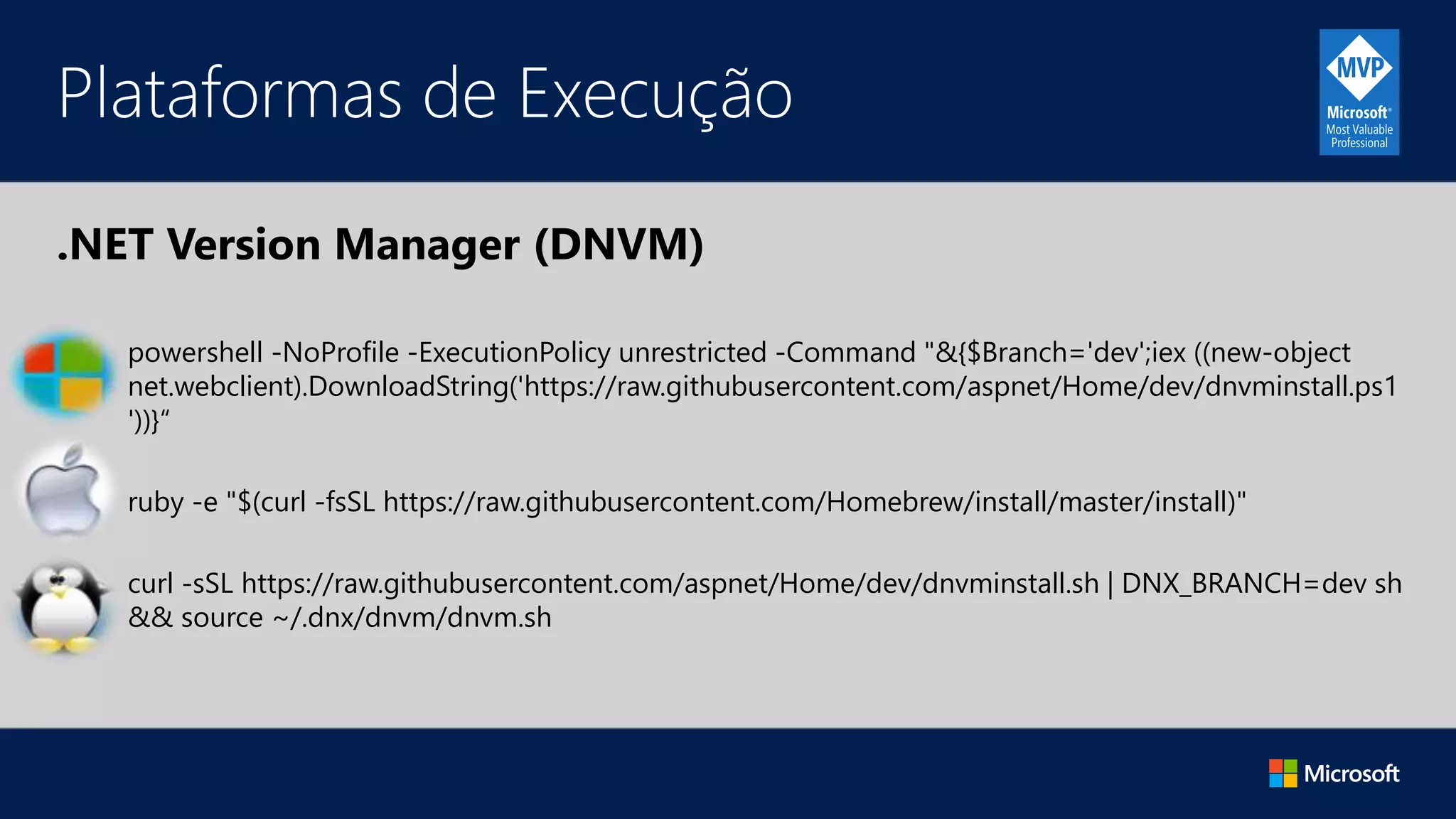 .NET Version Manager (DNVM)
Plataformas de Execução
powershell -NoProfile -ExecutionPolicy unrestricted -Command "&{$Branch='dev';iex ((new-object
net.webclient).DownloadString('https://raw.githubusercontent.com/aspnet/Home/dev/dnvminstall.ps1
'))}“
ruby -e "$(curl -fsSL https://raw.githubusercontent.com/Homebrew/install/master/install)"
curl -sSL https://raw.githubusercontent.com/aspnet/Home/dev/dnvminstall.sh | DNX_BRANCH=dev sh
&& source ~/.dnx/dnvm/dnvm.sh
 