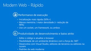 Modern Web - Rápido
Performance de execução
• Inicialização mais rápida (50%+)
• Menos memória / maior densidade (> redução de
90%)
• Use um socket, um framework, ou ambos
Produtividade de desenvolvimento e baixo atrito
• Edite o código e atualize o browser
• Flexibilidade de um ambiente dinâmico com a força do .NET
• Desenvolva com Visual Studio, editores de terceiros ou editores na
nuvem
• Padrões da web moderna
 