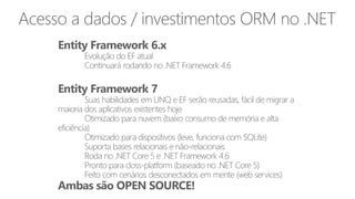 Entity Framework 6.x
Evolução do EF atual
Continuará rodando no .NET Framework 4.6
Entity Framework 7
Suas habilidades em LINQ e EF serão reusadas, fácil de migrar a
maioria dos aplicativos existentes hoje
Otimizado para nuvem (baixo consumo de memória e alta
eficiência)
Otimizado para dispositivos (leve, funciona com SQLite)
Suporta bases relacionais e não-relacionais
Roda no .NET Core 5 e .NET Framework 4.6
Pronto para closs-platform (baseado no .NET Core 5)
Feito com cenários desconectados em mente (web services)
Ambas são OPEN SOURCE!
Acesso a dados / investimentos ORM no .NET
 