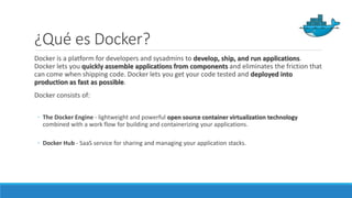 ¿Qué es Docker?
Docker is a platform for developers and sysadmins to develop, ship, and run applications.
Docker lets you quickly assemble applications from components and eliminates the friction that
can come when shipping code. Docker lets you get your code tested and deployed into
production as fast as possible.
Docker consists of:
◦ The Docker Engine - lightweight and powerful open source container virtualization technology
combined with a work flow for building and containerizing your applications.
◦ Docker Hub - SaaS service for sharing and managing your application stacks.