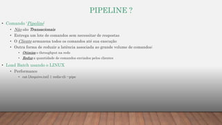 PIPELINE ?
• Comando ‘Pipeline’
• Nâo são Transacionais
• Entrega um lote de comandos sem necessitar de respostas
• O Cliente armazena todos os comandos até sua execução
• Outra forma de reduzir a latência associada ao grande volume de comandos:
• Otimiza o throughput na rede
• Reduz a quantidade de comandos enviados pelos clientes
• Load Batch usando o LINUX
• Performance
• cat [Arquivo.txt] | redis-cli --pipe
 