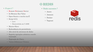 O REDIS
• O que é ?
• Remote Dictionary Server
• In-Memory Key-Value
• Open-Source e escrito em C
• Script LUA
• Leve
• Desenvolvida em C ANSI
• Master-Slave
• Redundância de persistência
• Alto nível de estrutura de dados
• Suporta operações atômicas usando
transação
• Expiração de Chave
• Vários bibliotecas Clientes
• Onde encontro ?
• Azure
• Amazon
• Docker
• Vagrant
 