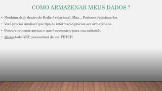 COMO ARMAZENAR MEUS DADOS ?
• Nenhum dado dentro do Redis é relacional, Mas... Podemos relaciona-los
• Você precisa analisar que tipo de informação precisa ser armazenada
• Procure retornar apenas o que é necessário para sua aplicação
• Quase todo GET, necessitará de um FETCH
 