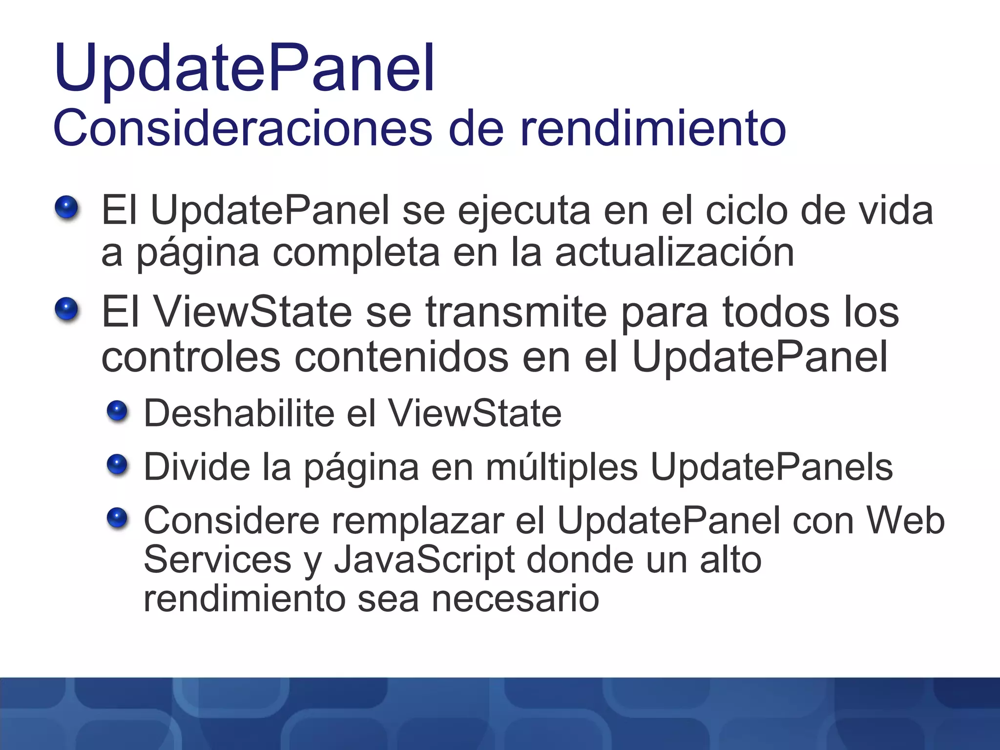 UpdatePanel Consideraciones de rendimiento El UpdatePanel se ejecuta en el ciclo de vida a página completa en la actualización El ViewState se transmite para todos los controles contenidos en el UpdatePanel Deshabilite el ViewState Divide la página en múltiples UpdatePanels Considere remplazar el UpdatePanel con Web Services y JavaScript donde un alto rendimiento sea necesario 