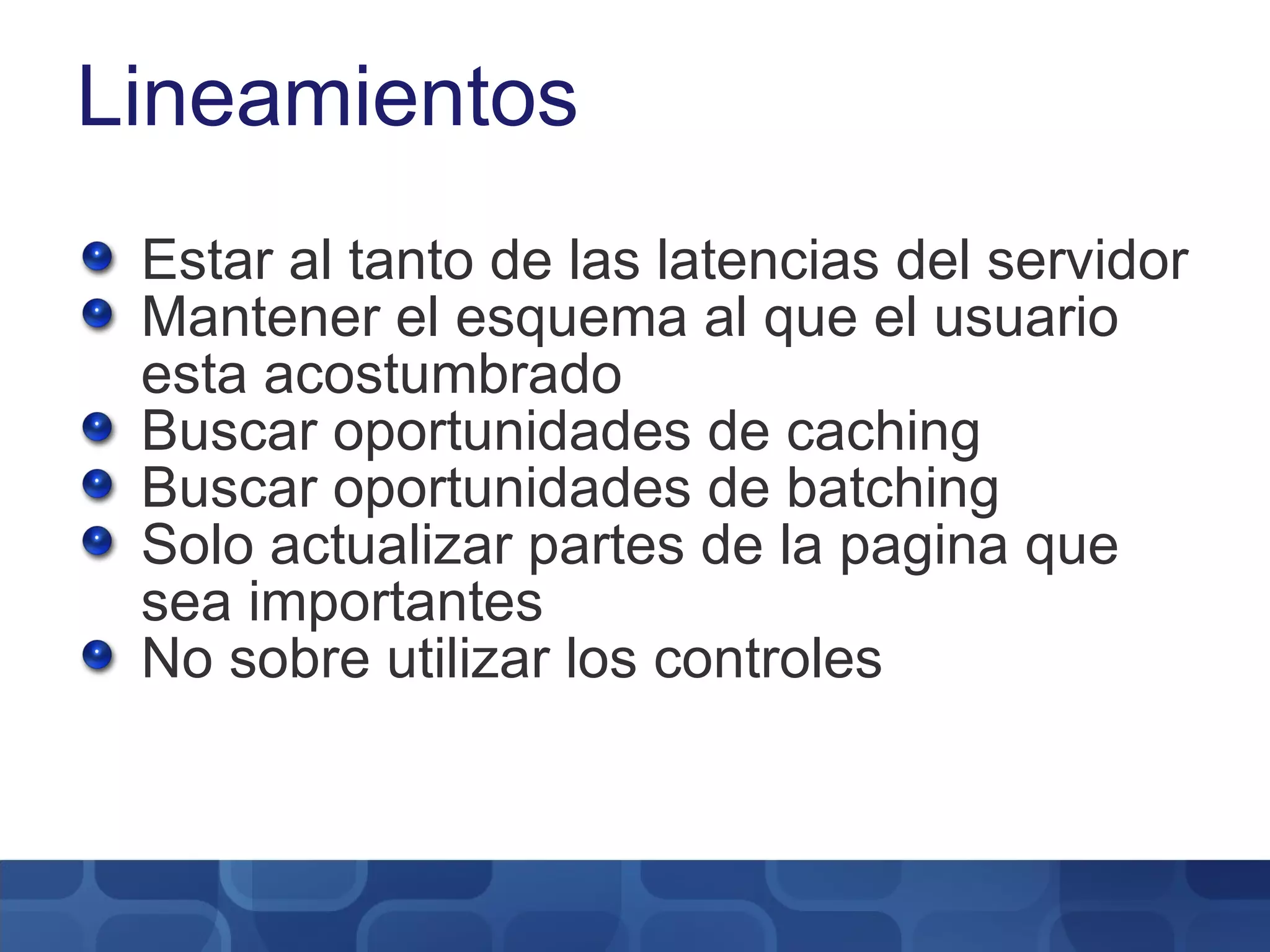 Lineamientos Estar al tanto de las latencias del servidor Mantener el esquema al que el usuario esta acostumbrado Buscar oportunidades de caching Buscar oportunidades de batching Solo actualizar partes de la pagina que sea importantes No sobre utilizar los controles 