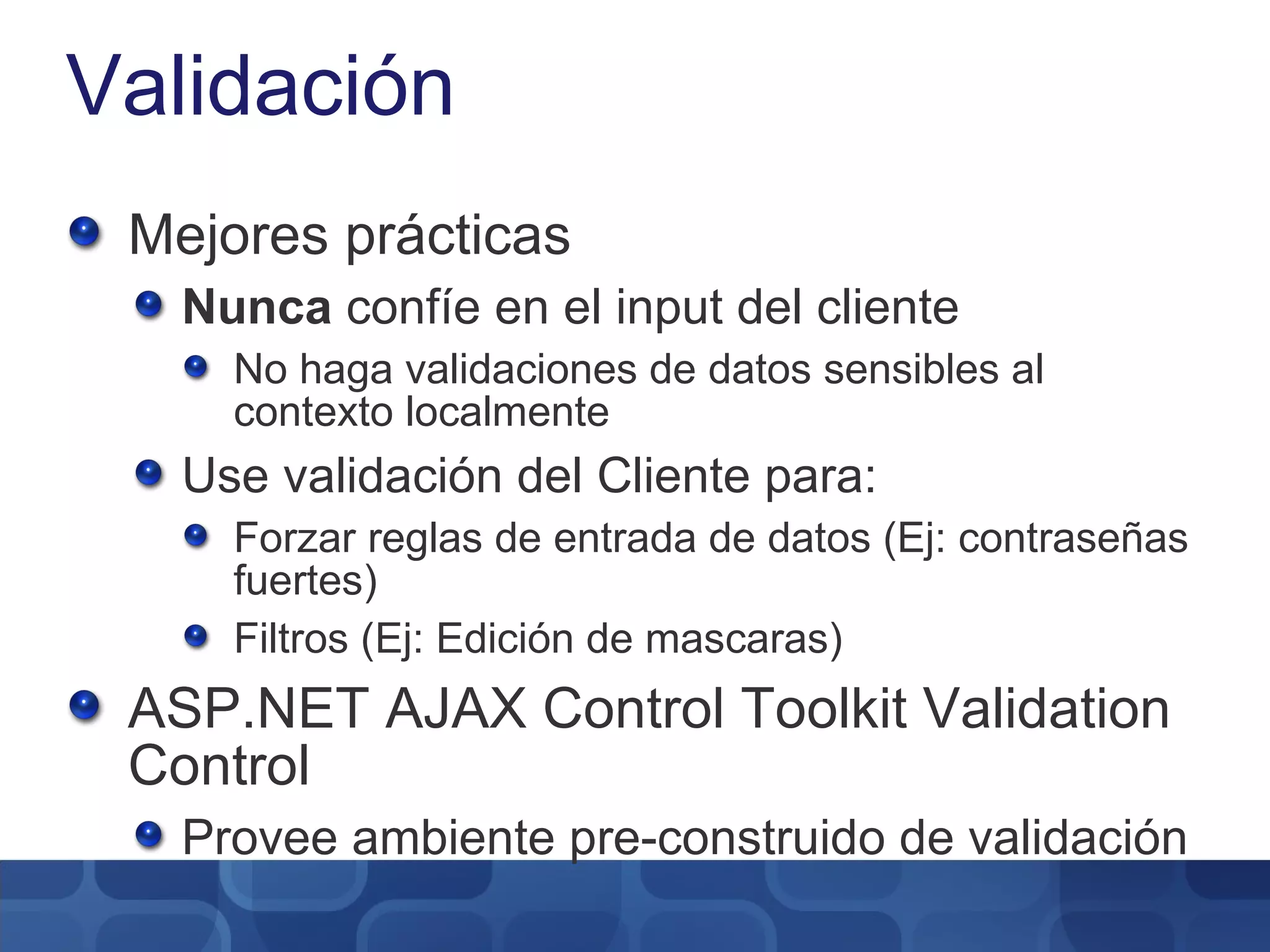 Validación Mejores prácticas Nunca  confíe en el input del cliente No haga validaciones de datos sensibles al contexto localmente Use validación del Cliente para: Forzar reglas de entrada de datos (Ej: contraseñas fuertes) Filtros (Ej: Edición de mascaras) ASP.NET AJAX Control Toolkit Validation Control Provee ambiente pre-construido de validación 