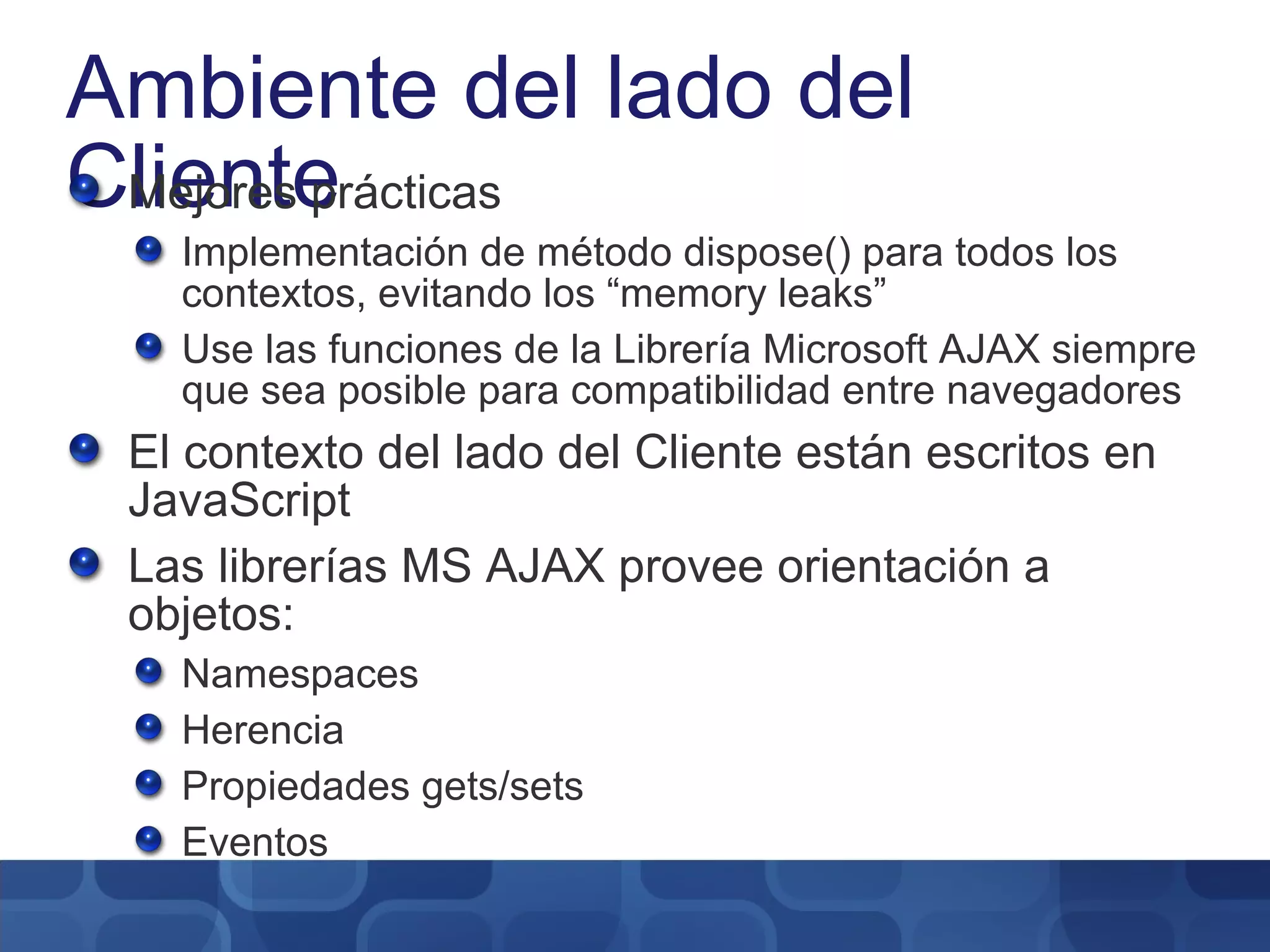 Ambiente del lado del Cliente Mejores prácticas Implementación de método dispose() para todos los contextos, evitando los “memory leaks” Use las funciones de la Librería Microsoft AJAX siempre que sea posible para compatibilidad entre navegadores El contexto del lado del Cliente están escritos en JavaScript Las librerías MS AJAX provee orientación a objetos: Namespaces Herencia Propiedades gets/sets Eventos 