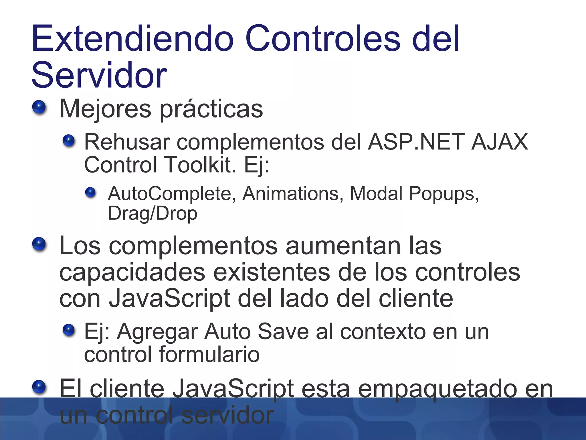 Extendiendo Controles del Servidor Mejores prácticas Rehusar complementos del ASP.NET AJAX Control Toolkit. Ej: AutoComplete, Animations, Modal Popups, Drag/Drop Los complementos aumentan las capacidades existentes de los controles con JavaScript del lado del cliente Ej: Agregar Auto Save al contexto en un control formulario El cliente JavaScript esta empaquetado en un control servidor 