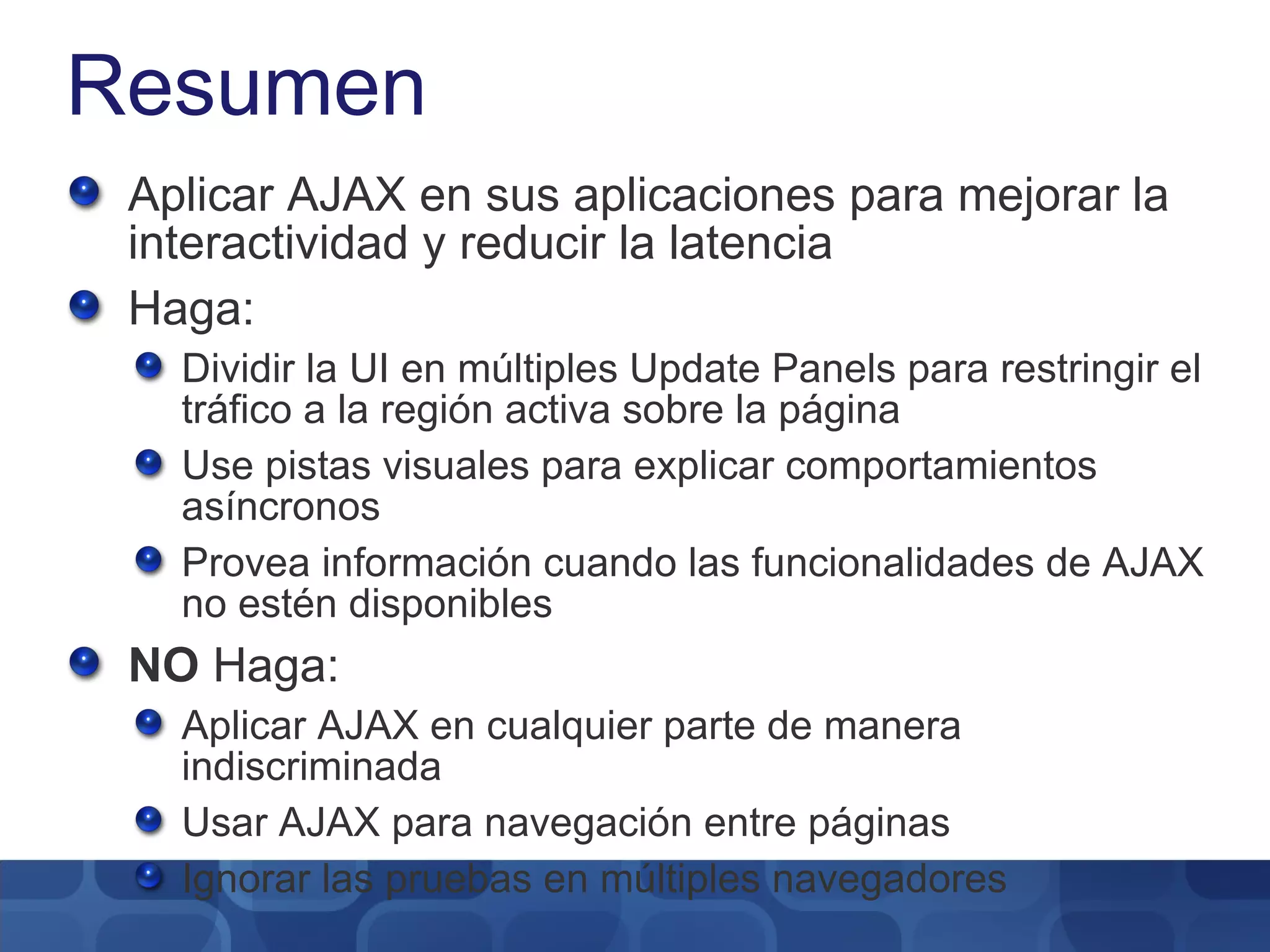 Resumen Aplicar AJAX en sus aplicaciones para mejorar la interactividad y reducir la latencia Haga: Dividir la UI en múltiples Update Panels para restringir el tráfico a la región activa sobre la página Use pistas visuales para explicar comportamientos asíncronos Provea información cuando las funcionalidades de AJAX no estén disponibles NO  Haga: Aplicar AJAX en cualquier parte de manera indiscriminada Usar AJAX para navegación entre páginas Ignorar las pruebas en múltiples navegadores 